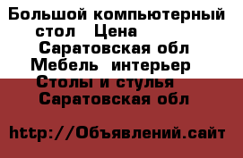 Большой компьютерный стол › Цена ­ 2 500 - Саратовская обл. Мебель, интерьер » Столы и стулья   . Саратовская обл.